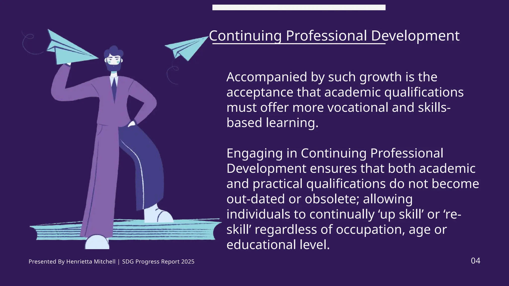 Accompanied by such growth is the
acceptance that academic qualifications
must offer more vocational and skills-
based learning.
Engaging in Continuing Professional
Development ensures that both academic
and practical qualifications do not become
out-dated or obsolete; allowing
individuals to continually ‘up skill’ or ‘re-
skill’ regardless of occupation, age or
educational level.
Continuing Professional Development
04
Presented By Henrietta Mitchell | SDG Progress Report 2025
 