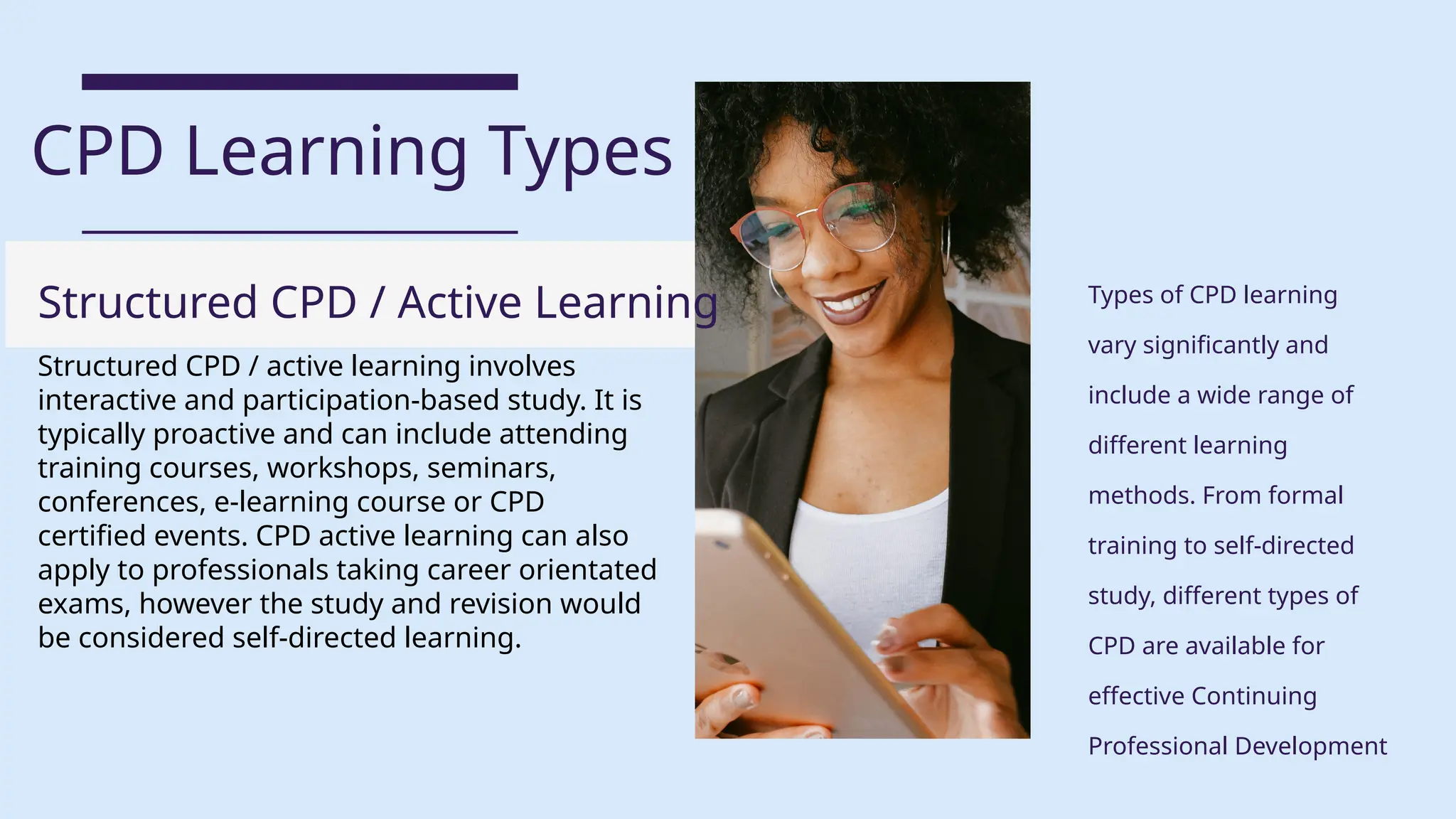 Structured CPD / active learning involves
interactive and participation-based study. It is
typically proactive and can include attending
training courses, workshops, seminars,
conferences, e-learning course or CPD
certified events. CPD active learning can also
apply to professionals taking career orientated
exams, however the study and revision would
be considered self-directed learning.
CPD Learning Types
Types of CPD learning
vary significantly and
include a wide range of
different learning
methods. From formal
training to self-directed
study, different types of
CPD are available for
effective Continuing
Professional Development
Structured CPD / Active Learning
 