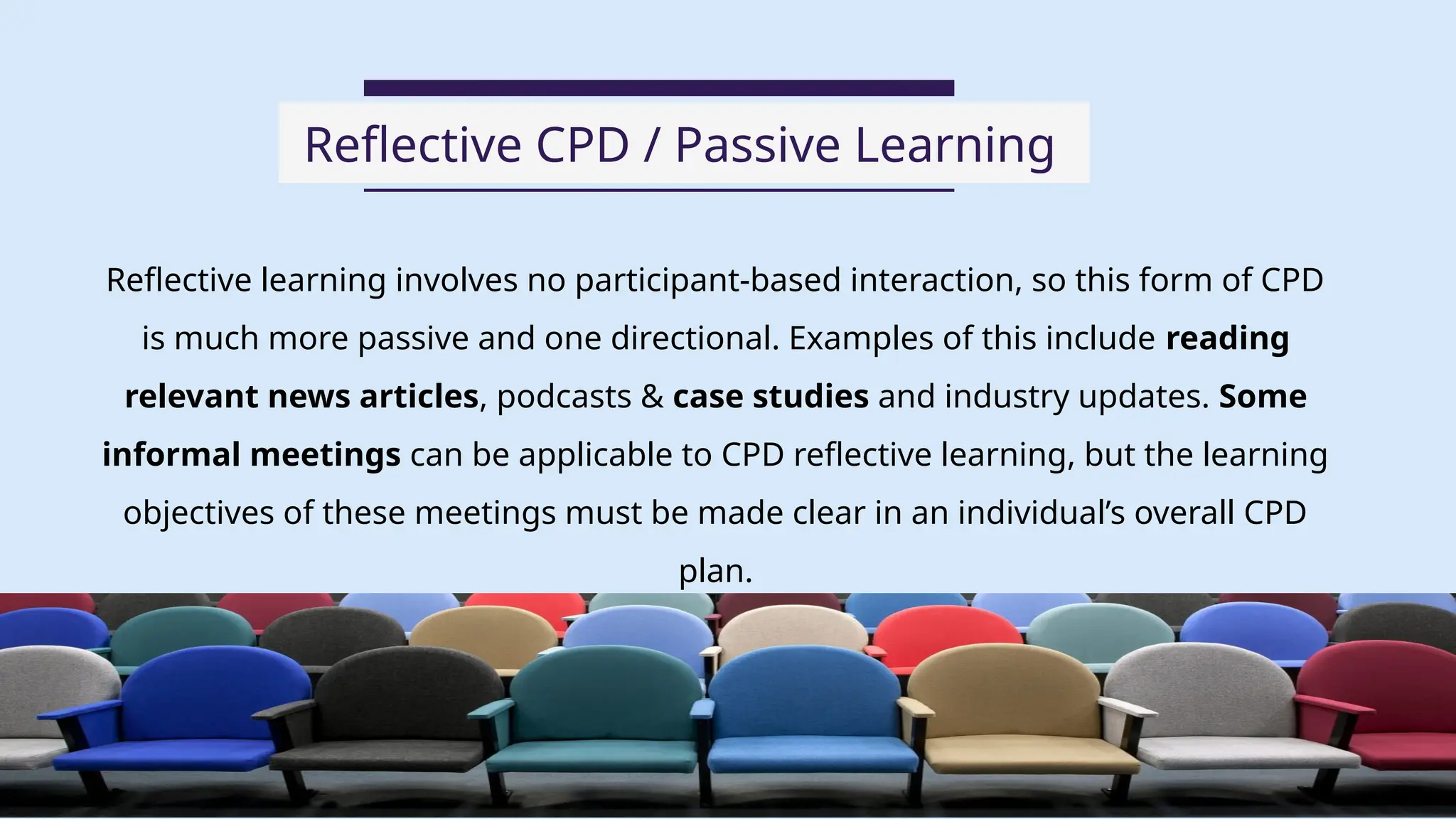 Reflective learning involves no participant-based interaction, so this form of CPD
is much more passive and one directional. Examples of this include reading
relevant news articles, podcasts & case studies and industry updates. Some
informal meetings can be applicable to CPD reflective learning, but the learning
objectives of these meetings must be made clear in an individual’s overall CPD
plan.
Reflective CPD / Passive Learning
06
 