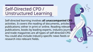 Self-Directed CPD /
Unstructured Learning
Self-directed learning involves all unaccompanied CPD
activities. It covers the reading of documents, articles and
publications; either in print or online. Reading relevant
publications, books by leading experts, industry journals
and trade magazines are all types of self-directed CPD.
You could also include industry-specific news feeds or
research into relevant fields.
07
 