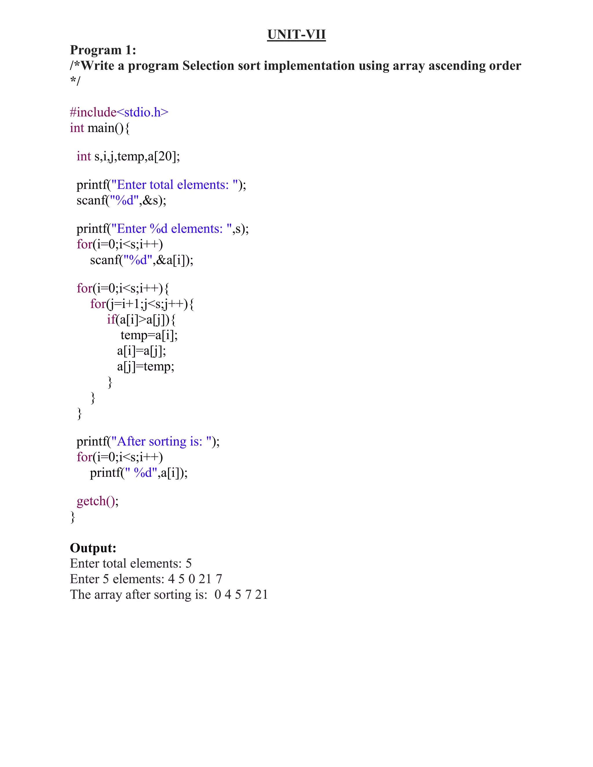 UNIT-VII
Program 1:
/*Write a program Selection sort implementation using array ascending order
*/

#include<stdio.h>
int main(){

    int s,i,j,temp,a[20];

    printf("Enter total elements: ");
    scanf("%d",&s);

    printf("Enter %d elements: ",s);
    for(i=0;i<s;i++)
       scanf("%d",&a[i]);

    for(i=0;i<s;i++){
      for(j=i+1;j<s;j++){
          if(a[i]>a[j]){
             temp=a[i];
            a[i]=a[j];
            a[j]=temp;
          }
      }
    }

    printf("After sorting is: ");
    for(i=0;i<s;i++)
       printf(" %d",a[i]);

    getch();
}

Output:
Enter total elements: 5
Enter 5 elements: 4 5 0 21 7
The array after sorting is: 0 4 5 7 21
 
