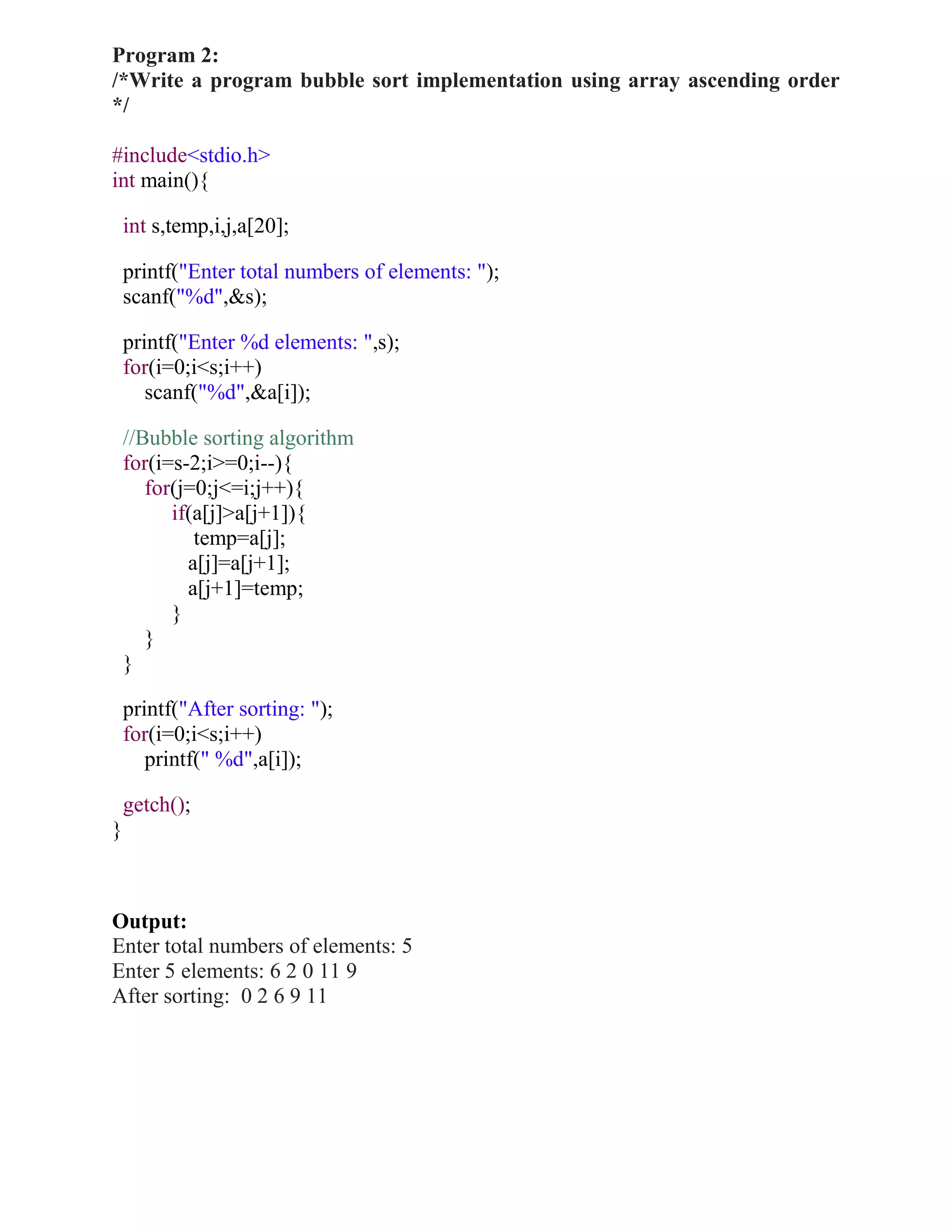 Program 2:
/*Write a program bubble sort implementation using array ascending order
*/

#include<stdio.h>
int main(){

    int s,temp,i,j,a[20];

    printf("Enter total numbers of elements: ");
    scanf("%d",&s);

    printf("Enter %d elements: ",s);
    for(i=0;i<s;i++)
       scanf("%d",&a[i]);

    //Bubble sorting algorithm
    for(i=s-2;i>=0;i--){
       for(j=0;j<=i;j++){
          if(a[j]>a[j+1]){
             temp=a[j];
            a[j]=a[j+1];
            a[j+1]=temp;
          }
       }
    }

    printf("After sorting: ");
    for(i=0;i<s;i++)
       printf(" %d",a[i]);

    getch();
}



Output:
Enter total numbers of elements: 5
Enter 5 elements: 6 2 0 11 9
After sorting: 0 2 6 9 11
 