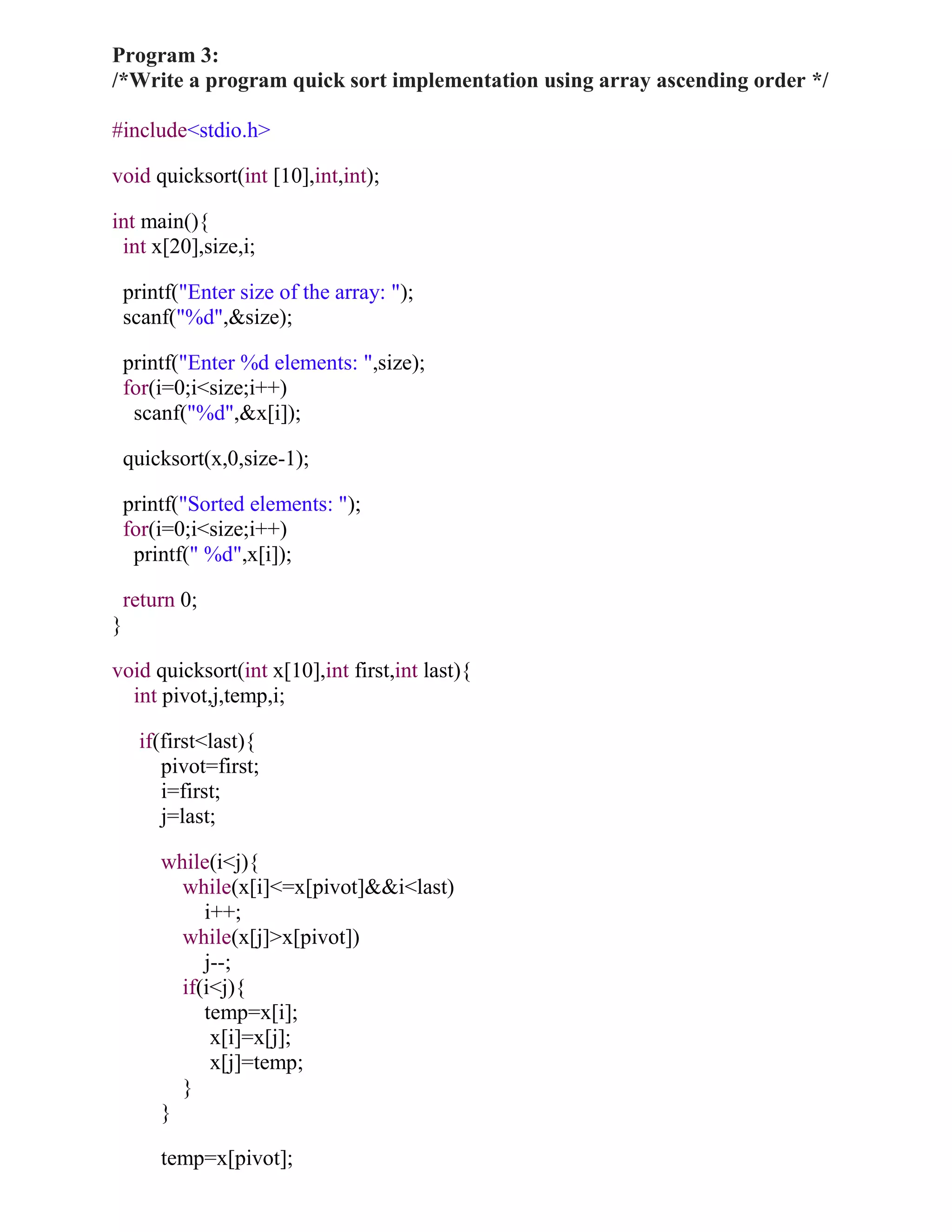 Program 3:
/*Write a program quick sort implementation using array ascending order */

#include<stdio.h>

void quicksort(int [10],int,int);

int main(){
 int x[20],size,i;

    printf("Enter size of the array: ");
    scanf("%d",&size);

    printf("Enter %d elements: ",size);
    for(i=0;i<size;i++)
     scanf("%d",&x[i]);

    quicksort(x,0,size-1);

    printf("Sorted elements: ");
    for(i=0;i<size;i++)
     printf(" %d",x[i]);

    return 0;
}

void quicksort(int x[10],int first,int last){
  int pivot,j,temp,i;

      if(first<last){
         pivot=first;
         i=first;
         j=last;

        while(i<j){
          while(x[i]<=x[pivot]&&i<last)
             i++;
          while(x[j]>x[pivot])
             j--;
          if(i<j){
             temp=x[i];
              x[i]=x[j];
              x[j]=temp;
          }
        }

        temp=x[pivot];
 