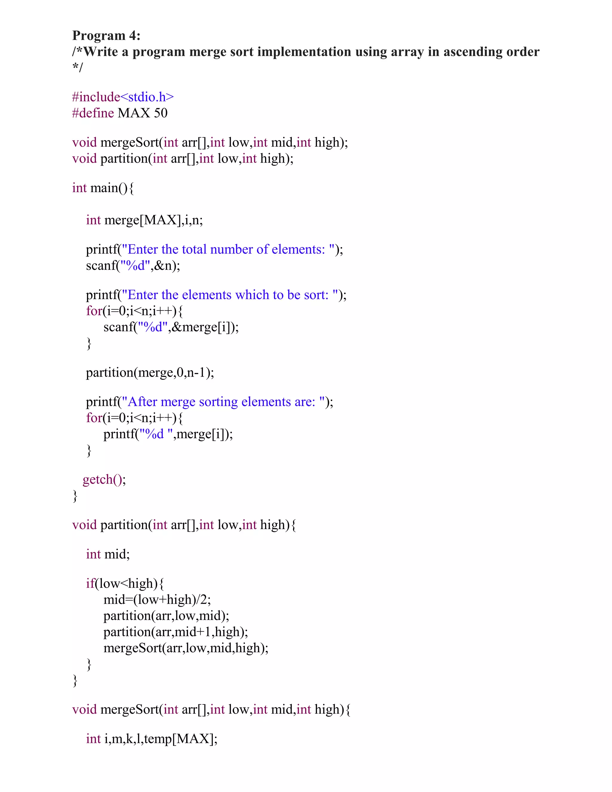 Program 4:
/*Write a program merge sort implementation using array in ascending order
*/

#include<stdio.h>
#define MAX 50

void mergeSort(int arr[],int low,int mid,int high);
void partition(int arr[],int low,int high);

int main(){

    int merge[MAX],i,n;

    printf("Enter the total number of elements: ");
    scanf("%d",&n);

    printf("Enter the elements which to be sort: ");
    for(i=0;i<n;i++){
       scanf("%d",&merge[i]);
    }

    partition(merge,0,n-1);

    printf("After merge sorting elements are: ");
    for(i=0;i<n;i++){
       printf("%d ",merge[i]);
    }

    getch();
}

void partition(int arr[],int low,int high){

    int mid;

    if(low<high){
        mid=(low+high)/2;
        partition(arr,low,mid);
        partition(arr,mid+1,high);
        mergeSort(arr,low,mid,high);
    }
}

void mergeSort(int arr[],int low,int mid,int high){

    int i,m,k,l,temp[MAX];
 