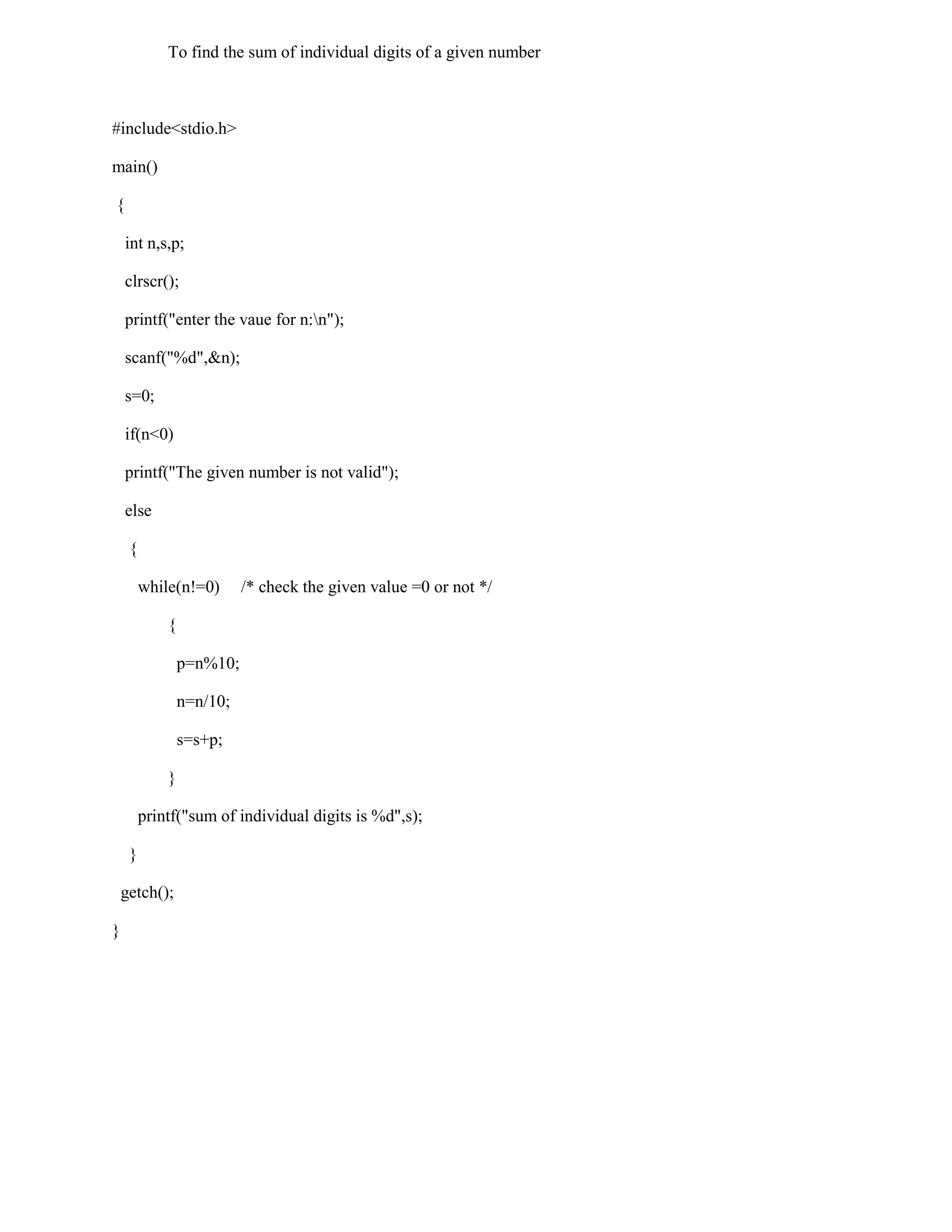 To find the sum of individual digits of a given number



#include<stdio.h>

main()

{

    int n,s,p;

    clrscr();

    printf("enter the vaue for n:n");

    scanf("%d",&n);

    s=0;

    if(n<0)

    printf("The given number is not valid");

    else

     {

         while(n!=0)       /* check the given value =0 or not */

             {

                 p=n%10;

                 n=n/10;

                 s=s+p;

             }

         printf("sum of individual digits is %d",s);

     }

    getch();

}
 