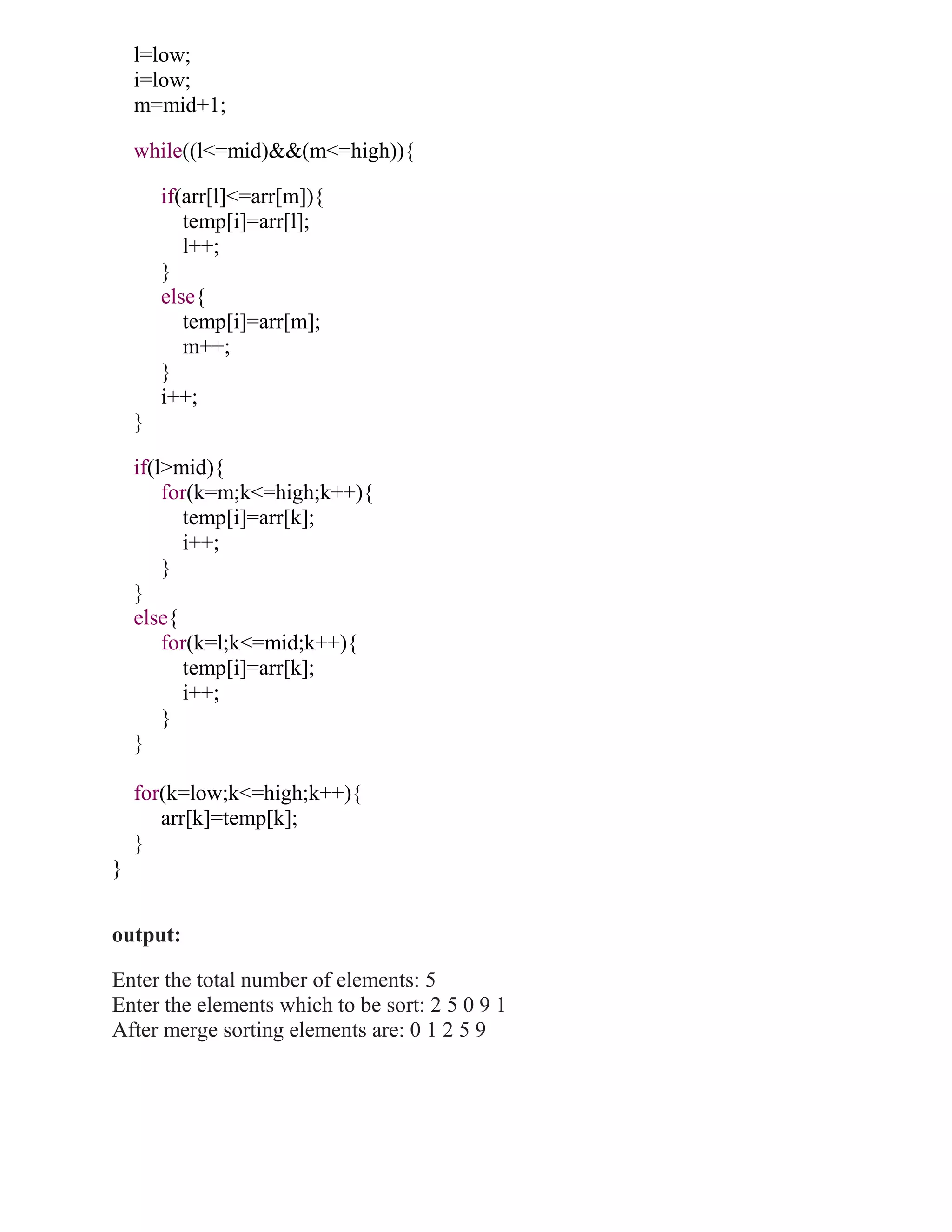 l=low;
    i=low;
    m=mid+1;

    while((l<=mid)&&(m<=high)){

        if(arr[l]<=arr[m]){
           temp[i]=arr[l];
           l++;
        }
        else{
           temp[i]=arr[m];
           m++;
        }
        i++;
    }

    if(l>mid){
        for(k=m;k<=high;k++){
          temp[i]=arr[k];
          i++;
        }
    }
    else{
        for(k=l;k<=mid;k++){
          temp[i]=arr[k];
          i++;
        }
    }

    for(k=low;k<=high;k++){
       arr[k]=temp[k];
    }
}


output:

Enter the total number of elements: 5
Enter the elements which to be sort: 2 5 0 9 1
After merge sorting elements are: 0 1 2 5 9
 