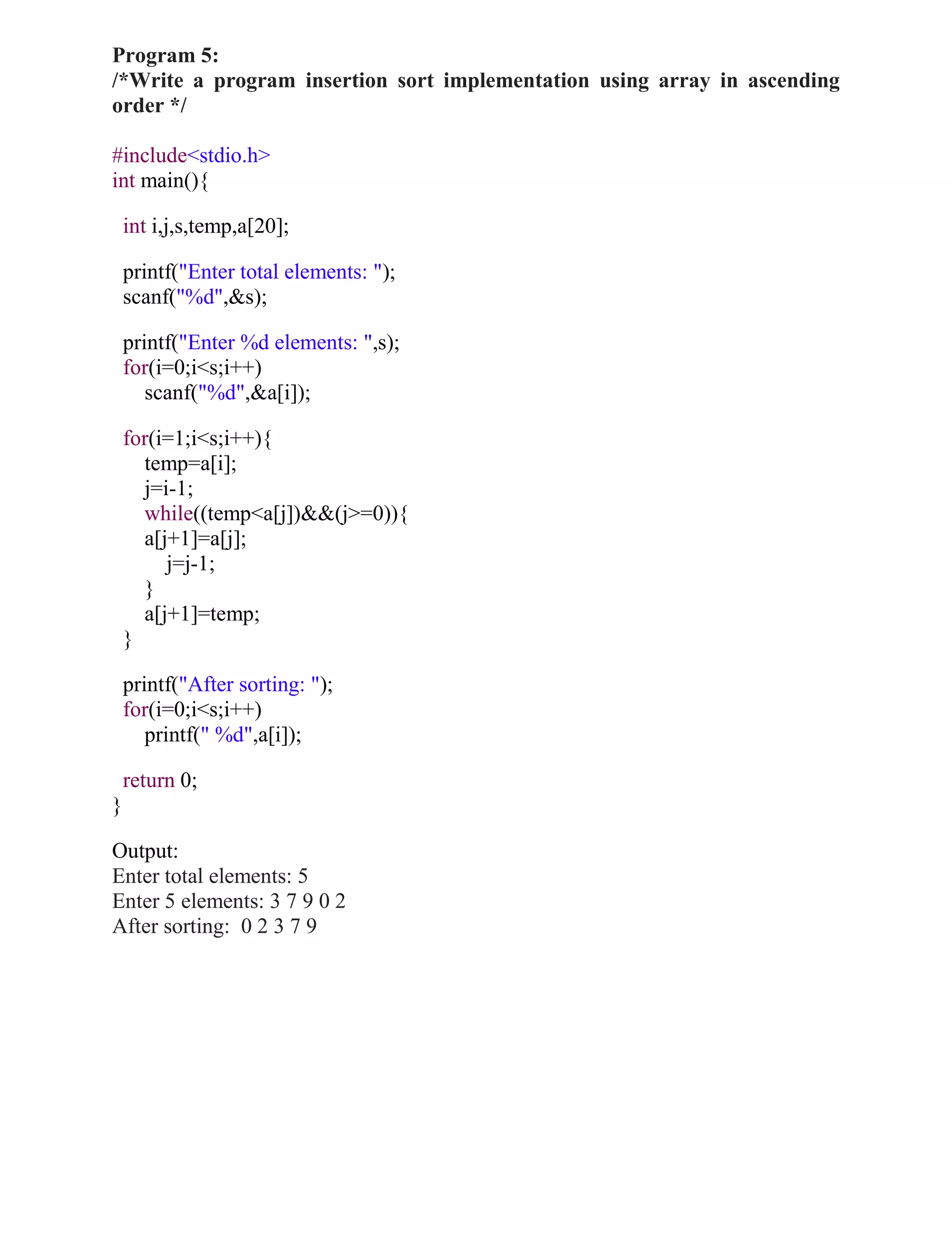 Program 5:
/*Write a program insertion sort implementation using array in ascending
order */

#include<stdio.h>
int main(){

    int i,j,s,temp,a[20];

    printf("Enter total elements: ");
    scanf("%d",&s);

    printf("Enter %d elements: ",s);
    for(i=0;i<s;i++)
       scanf("%d",&a[i]);

    for(i=1;i<s;i++){
      temp=a[i];
      j=i-1;
      while((temp<a[j])&&(j>=0)){
      a[j+1]=a[j];
         j=j-1;
      }
      a[j+1]=temp;
    }

    printf("After sorting: ");
    for(i=0;i<s;i++)
       printf(" %d",a[i]);

    return 0;
}

Output:
Enter total elements: 5
Enter 5 elements: 3 7 9 0 2
After sorting: 0 2 3 7 9
 