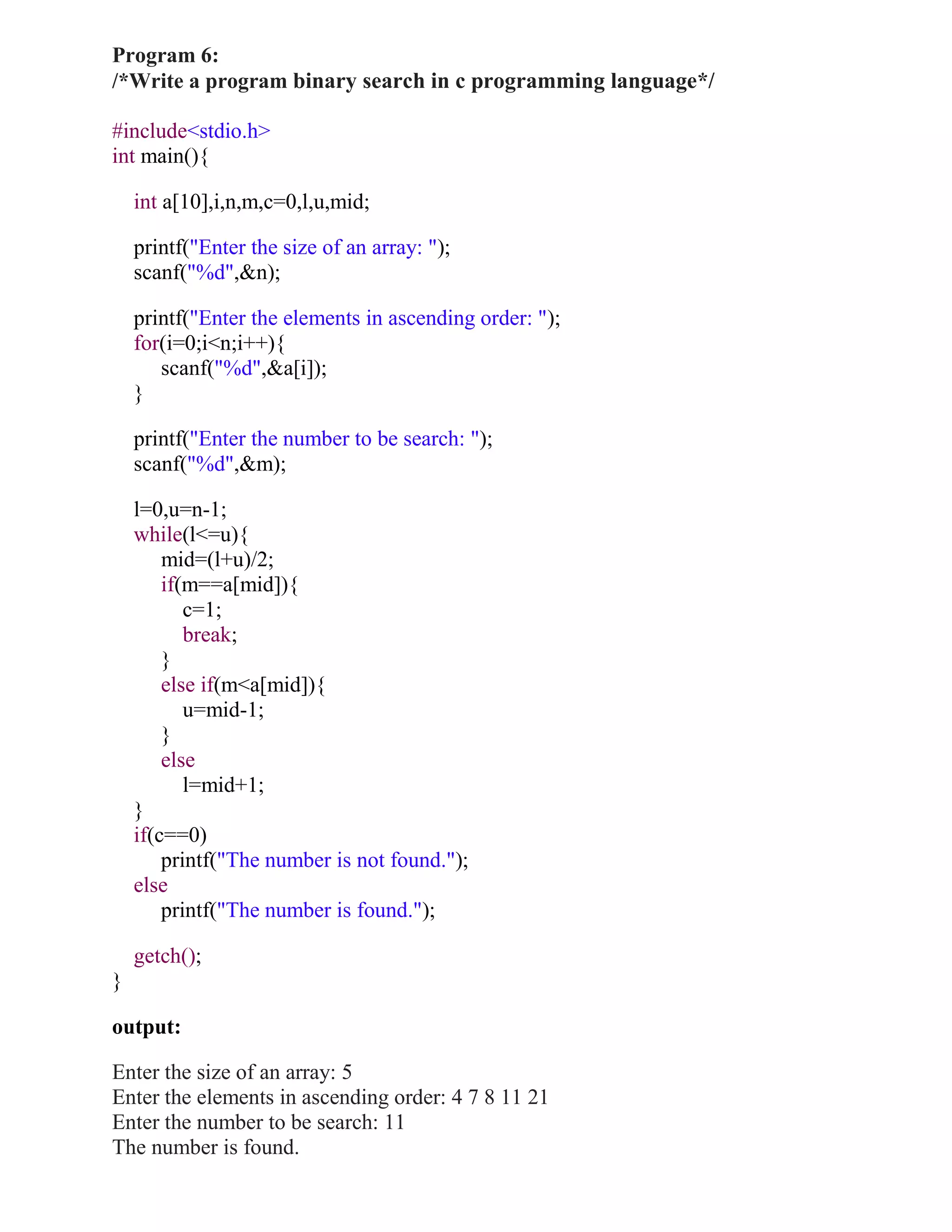 Program 6:
/*Write a program binary search in c programming language*/

#include<stdio.h>
int main(){

    int a[10],i,n,m,c=0,l,u,mid;

    printf("Enter the size of an array: ");
    scanf("%d",&n);

    printf("Enter the elements in ascending order: ");
    for(i=0;i<n;i++){
       scanf("%d",&a[i]);
    }

    printf("Enter the number to be search: ");
    scanf("%d",&m);

    l=0,u=n-1;
    while(l<=u){
        mid=(l+u)/2;
        if(m==a[mid]){
           c=1;
           break;
        }
        else if(m<a[mid]){
           u=mid-1;
        }
        else
           l=mid+1;
    }
    if(c==0)
        printf("The number is not found.");
    else
        printf("The number is found.");

    getch();
}

output:

Enter the size of an array: 5
Enter the elements in ascending order: 4 7 8 11 21
Enter the number to be search: 11
The number is found.
 