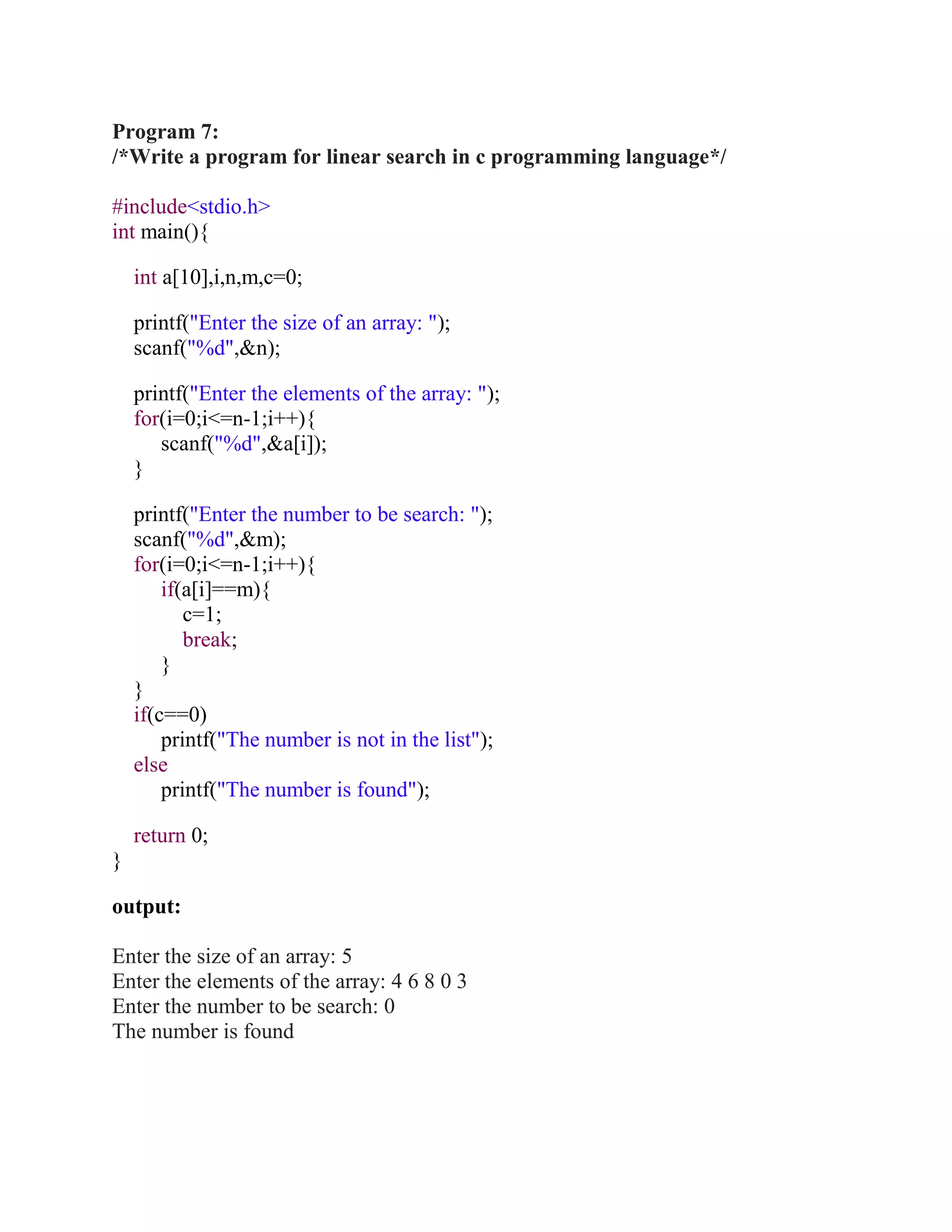 Program 7:
/*Write a program for linear search in c programming language*/

#include<stdio.h>
int main(){

    int a[10],i,n,m,c=0;

    printf("Enter the size of an array: ");
    scanf("%d",&n);

    printf("Enter the elements of the array: ");
    for(i=0;i<=n-1;i++){
       scanf("%d",&a[i]);
    }

    printf("Enter the number to be search: ");
    scanf("%d",&m);
    for(i=0;i<=n-1;i++){
        if(a[i]==m){
           c=1;
           break;
        }
    }
    if(c==0)
        printf("The number is not in the list");
    else
        printf("The number is found");

    return 0;
}

output:

Enter the size of an array: 5
Enter the elements of the array: 4 6 8 0 3
Enter the number to be search: 0
The number is found
 