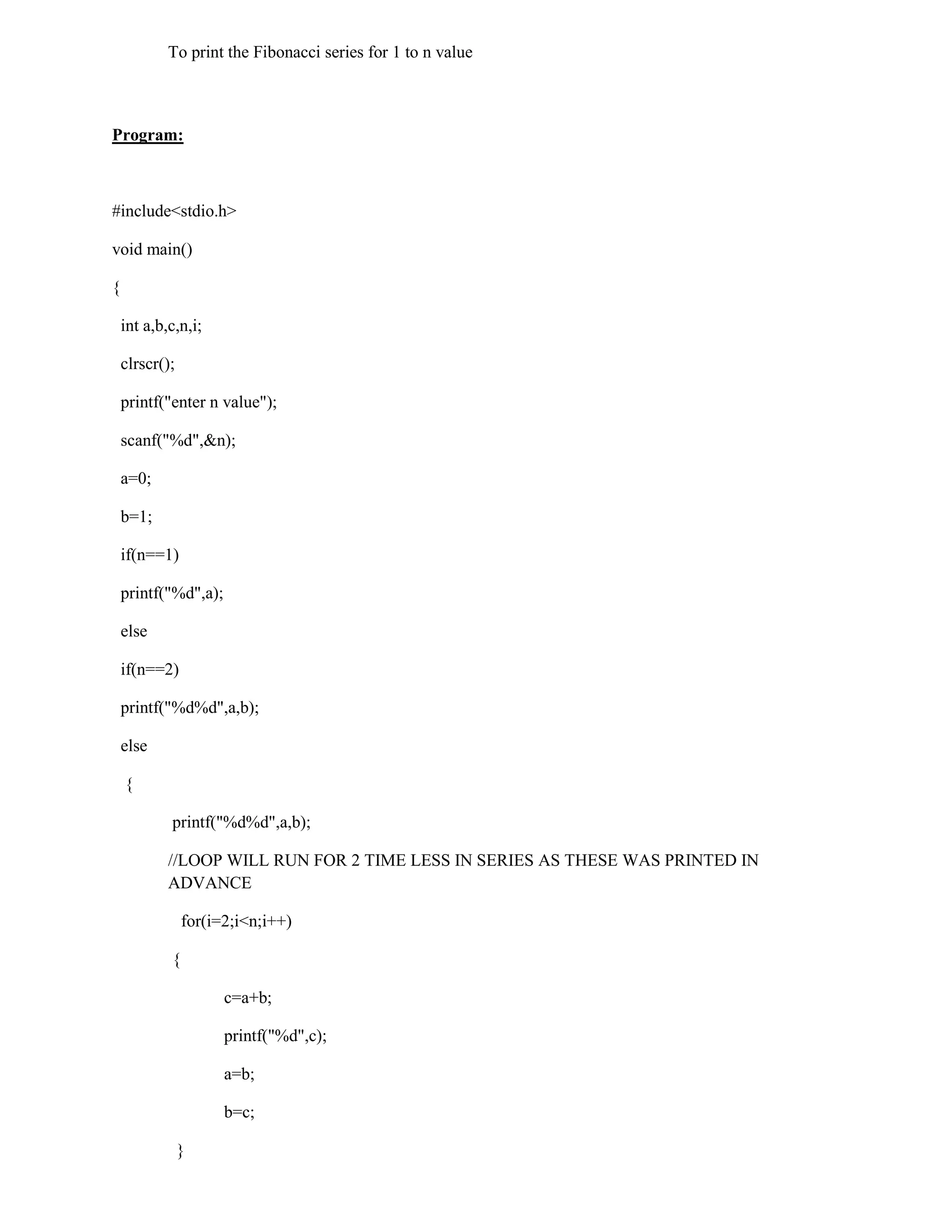 To print the Fibonacci series for 1 to n value



Program:



#include<stdio.h>

void main()

{

    int a,b,c,n,i;

    clrscr();

    printf("enter n value");

    scanf("%d",&n);

    a=0;

    b=1;

    if(n==1)

    printf("%d",a);

    else

    if(n==2)

    printf("%d%d",a,b);

    else

    {

            printf("%d%d",a,b);

            //LOOP WILL RUN FOR 2 TIME LESS IN SERIES AS THESE WAS PRINTED IN
            ADVANCE

                for(i=2;i<n;i++)

            {

                      c=a+b;

                      printf("%d",c);

                      a=b;

                      b=c;

                }
 