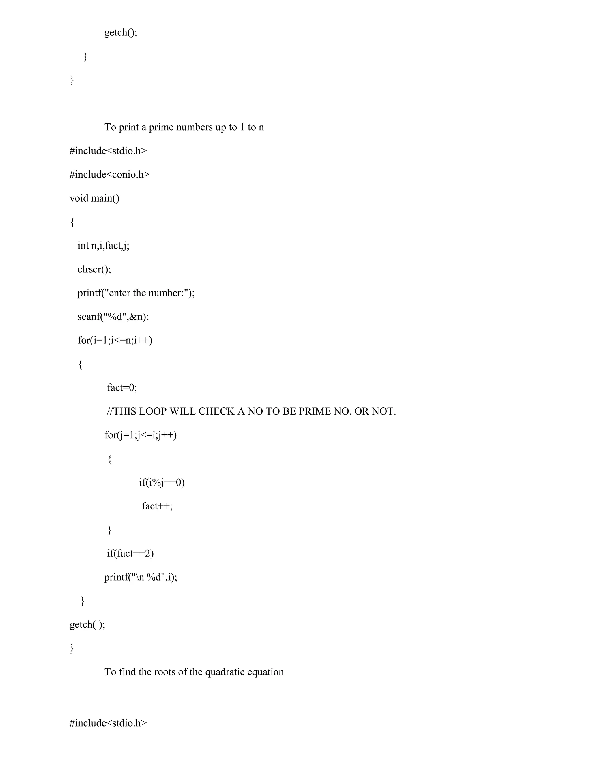 getch();

        }

}



            To print a prime numbers up to 1 to n

#include<stdio.h>

#include<conio.h>

void main()

{

    int n,i,fact,j;

    clrscr();

    printf("enter the number:");

    scanf("%d",&n);

    for(i=1;i<=n;i++)

    {

            fact=0;

            //THIS LOOP WILL CHECK A NO TO BE PRIME NO. OR NOT.

            for(j=1;j<=i;j++)

            {

                       if(i%j==0)

                       fact++;

            }

            if(fact==2)

            printf("n %d",i);

    }

getch( );

}

            To find the roots of the quadratic equation



#include<stdio.h>
 