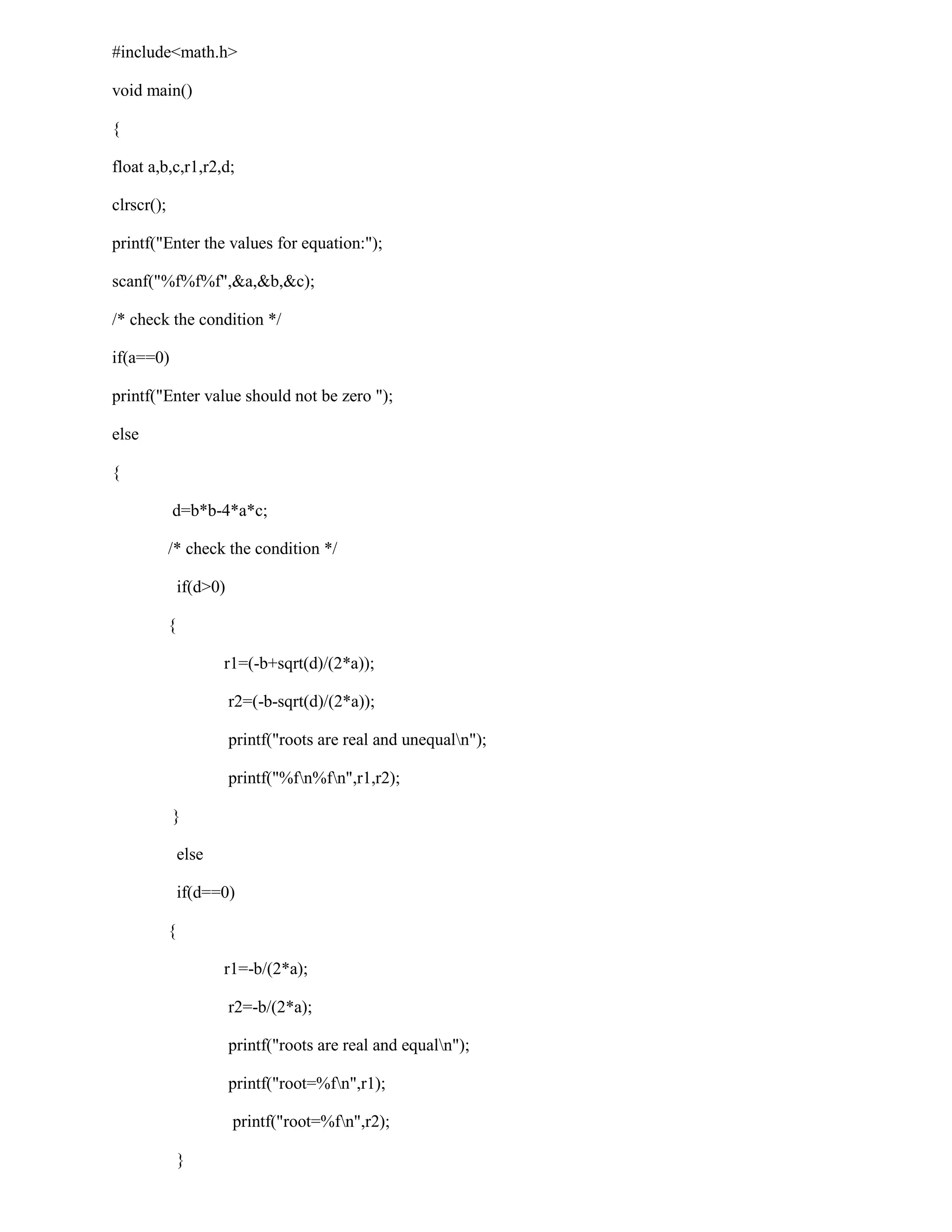 #include<math.h>

void main()

{

float a,b,c,r1,r2,d;

clrscr();

printf("Enter the values for equation:");

scanf("%f%f%f",&a,&b,&c);

/* check the condition */

if(a==0)

printf("Enter value should not be zero ");

else

{

            d=b*b-4*a*c;

            /* check the condition */

                if(d>0)

            {

                       r1=(-b+sqrt(d)/(2*a));

                          r2=(-b-sqrt(d)/(2*a));

                          printf("roots are real and unequaln");

                          printf("%fn%fn",r1,r2);

            }

                else

                if(d==0)

            {

                       r1=-b/(2*a);

                          r2=-b/(2*a);

                          printf("roots are real and equaln");

                          printf("root=%fn",r1);

                          printf("root=%fn",r2);

                }
 
