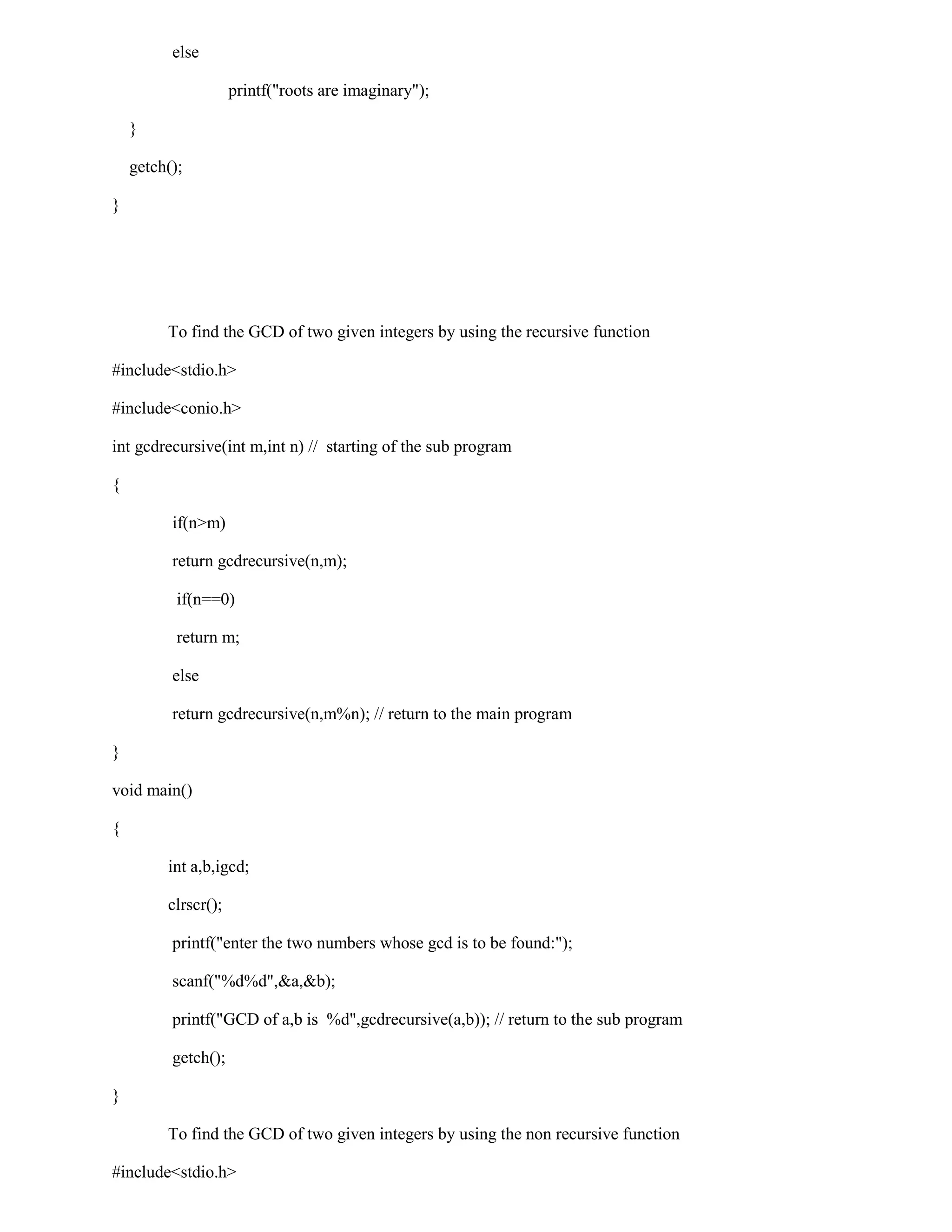 else

                     printf("roots are imaginary");

    }

    getch();

}




         To find the GCD of two given integers by using the recursive function

#include<stdio.h>

#include<conio.h>

int gcdrecursive(int m,int n) // starting of the sub program

{

          if(n>m)

          return gcdrecursive(n,m);

           if(n==0)

           return m;

          else

          return gcdrecursive(n,m%n); // return to the main program

}

void main()

{

         int a,b,igcd;

         clrscr();

          printf("enter the two numbers whose gcd is to be found:");

          scanf("%d%d",&a,&b);

          printf("GCD of a,b is %d",gcdrecursive(a,b)); // return to the sub program

          getch();

}

         To find the GCD of two given integers by using the non recursive function

#include<stdio.h>
 