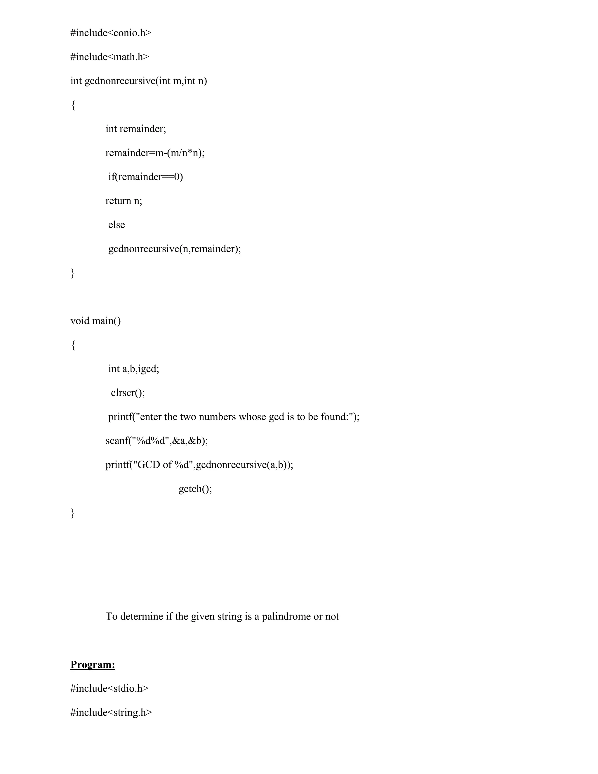 #include<conio.h>

#include<math.h>

int gcdnonrecursive(int m,int n)

{

        int remainder;

        remainder=m-(m/n*n);

        if(remainder==0)

        return n;

        else

        gcdnonrecursive(n,remainder);

}



void main()

{

        int a,b,igcd;

         clrscr();

        printf("enter the two numbers whose gcd is to be found:");

        scanf("%d%d",&a,&b);

        printf("GCD of %d",gcdnonrecursive(a,b));

                         getch();

}




        To determine if the given string is a palindrome or not



Program:

#include<stdio.h>

#include<string.h>
 