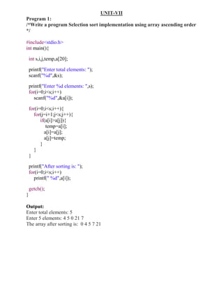 UNIT-VII
Program 1:
/*Write a program Selection sort implementation using array ascending order
*/

#include<stdio.h>
int main(){

    int s,i,j,temp,a[20];

    printf("Enter total elements: ");
    scanf("%d",&s);

    printf("Enter %d elements: ",s);
    for(i=0;i<s;i++)
       scanf("%d",&a[i]);

    for(i=0;i<s;i++){
      for(j=i+1;j<s;j++){
          if(a[i]>a[j]){
             temp=a[i];
            a[i]=a[j];
            a[j]=temp;
          }
      }
    }

    printf("After sorting is: ");
    for(i=0;i<s;i++)
       printf(" %d",a[i]);

    getch();
}

Output:
Enter total elements: 5
Enter 5 elements: 4 5 0 21 7
The array after sorting is: 0 4 5 7 21
 