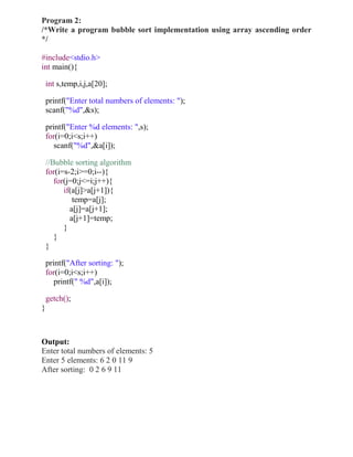 Program 2:
/*Write a program bubble sort implementation using array ascending order
*/

#include<stdio.h>
int main(){

    int s,temp,i,j,a[20];

    printf("Enter total numbers of elements: ");
    scanf("%d",&s);

    printf("Enter %d elements: ",s);
    for(i=0;i<s;i++)
       scanf("%d",&a[i]);

    //Bubble sorting algorithm
    for(i=s-2;i>=0;i--){
       for(j=0;j<=i;j++){
          if(a[j]>a[j+1]){
             temp=a[j];
            a[j]=a[j+1];
            a[j+1]=temp;
          }
       }
    }

    printf("After sorting: ");
    for(i=0;i<s;i++)
       printf(" %d",a[i]);

    getch();
}



Output:
Enter total numbers of elements: 5
Enter 5 elements: 6 2 0 11 9
After sorting: 0 2 6 9 11
 