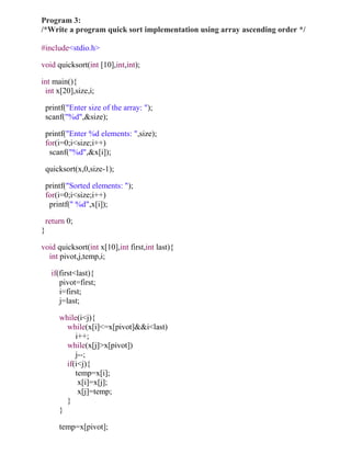 Program 3:
/*Write a program quick sort implementation using array ascending order */

#include<stdio.h>

void quicksort(int [10],int,int);

int main(){
 int x[20],size,i;

    printf("Enter size of the array: ");
    scanf("%d",&size);

    printf("Enter %d elements: ",size);
    for(i=0;i<size;i++)
     scanf("%d",&x[i]);

    quicksort(x,0,size-1);

    printf("Sorted elements: ");
    for(i=0;i<size;i++)
     printf(" %d",x[i]);

    return 0;
}

void quicksort(int x[10],int first,int last){
  int pivot,j,temp,i;

      if(first<last){
         pivot=first;
         i=first;
         j=last;

        while(i<j){
          while(x[i]<=x[pivot]&&i<last)
             i++;
          while(x[j]>x[pivot])
             j--;
          if(i<j){
             temp=x[i];
              x[i]=x[j];
              x[j]=temp;
          }
        }

        temp=x[pivot];
 