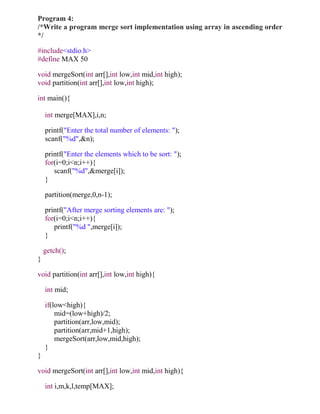 Program 4:
/*Write a program merge sort implementation using array in ascending order
*/

#include<stdio.h>
#define MAX 50

void mergeSort(int arr[],int low,int mid,int high);
void partition(int arr[],int low,int high);

int main(){

    int merge[MAX],i,n;

    printf("Enter the total number of elements: ");
    scanf("%d",&n);

    printf("Enter the elements which to be sort: ");
    for(i=0;i<n;i++){
       scanf("%d",&merge[i]);
    }

    partition(merge,0,n-1);

    printf("After merge sorting elements are: ");
    for(i=0;i<n;i++){
       printf("%d ",merge[i]);
    }

    getch();
}

void partition(int arr[],int low,int high){

    int mid;

    if(low<high){
        mid=(low+high)/2;
        partition(arr,low,mid);
        partition(arr,mid+1,high);
        mergeSort(arr,low,mid,high);
    }
}

void mergeSort(int arr[],int low,int mid,int high){

    int i,m,k,l,temp[MAX];
 