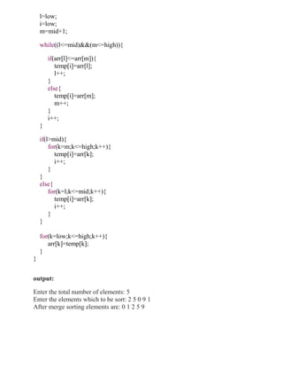 l=low;
    i=low;
    m=mid+1;

    while((l<=mid)&&(m<=high)){

        if(arr[l]<=arr[m]){
           temp[i]=arr[l];
           l++;
        }
        else{
           temp[i]=arr[m];
           m++;
        }
        i++;
    }

    if(l>mid){
        for(k=m;k<=high;k++){
          temp[i]=arr[k];
          i++;
        }
    }
    else{
        for(k=l;k<=mid;k++){
          temp[i]=arr[k];
          i++;
        }
    }

    for(k=low;k<=high;k++){
       arr[k]=temp[k];
    }
}


output:

Enter the total number of elements: 5
Enter the elements which to be sort: 2 5 0 9 1
After merge sorting elements are: 0 1 2 5 9
 