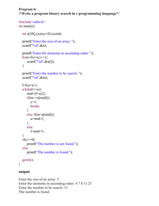 Program 6:
/*Write a program binary search in c programming language*/

#include<stdio.h>
int main(){

    int a[10],i,n,m,c=0,l,u,mid;

    printf("Enter the size of an array: ");
    scanf("%d",&n);

    printf("Enter the elements in ascending order: ");
    for(i=0;i<n;i++){
       scanf("%d",&a[i]);
    }

    printf("Enter the number to be search: ");
    scanf("%d",&m);

    l=0,u=n-1;
    while(l<=u){
        mid=(l+u)/2;
        if(m==a[mid]){
           c=1;
           break;
        }
        else if(m<a[mid]){
           u=mid-1;
        }
        else
           l=mid+1;
    }
    if(c==0)
        printf("The number is not found.");
    else
        printf("The number is found.");

    getch();
}

output:

Enter the size of an array: 5
Enter the elements in ascending order: 4 7 8 11 21
Enter the number to be search: 11
The number is found.
 