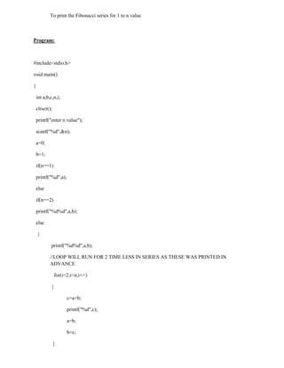 To print the Fibonacci series for 1 to n value



Program:



#include<stdio.h>

void main()

{

    int a,b,c,n,i;

    clrscr();

    printf("enter n value");

    scanf("%d",&n);

    a=0;

    b=1;

    if(n==1)

    printf("%d",a);

    else

    if(n==2)

    printf("%d%d",a,b);

    else

    {

            printf("%d%d",a,b);

            //LOOP WILL RUN FOR 2 TIME LESS IN SERIES AS THESE WAS PRINTED IN
            ADVANCE

                for(i=2;i<n;i++)

            {

                      c=a+b;

                      printf("%d",c);

                      a=b;

                      b=c;

                }
 
