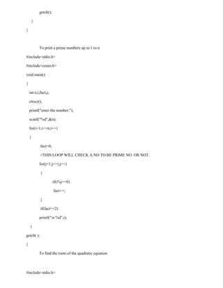 getch();

        }

}



            To print a prime numbers up to 1 to n

#include<stdio.h>

#include<conio.h>

void main()

{

    int n,i,fact,j;

    clrscr();

    printf("enter the number:");

    scanf("%d",&n);

    for(i=1;i<=n;i++)

    {

            fact=0;

            //THIS LOOP WILL CHECK A NO TO BE PRIME NO. OR NOT.

            for(j=1;j<=i;j++)

            {

                       if(i%j==0)

                       fact++;

            }

            if(fact==2)

            printf("n %d",i);

    }

getch( );

}

            To find the roots of the quadratic equation



#include<stdio.h>
 