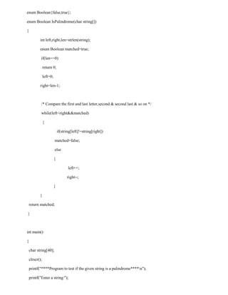 enum Boolean{false,true};

enum Boolean IsPalindrome(char string[])

{

           int left,right,len=strlen(string);

           enum Boolean matched=true;

            if(len==0)

                return 0;

                left=0;

           right=len-1;



            /* Compare the first and last letter,second & second last & so on */

            while(left<right&&matched)

                {

                              if(string[left]!=string[right])

                          matched=false;

                          else

                          {

                                     left++;

                                    right--;

                          }

           }

    return matched;

}



int main()

{

    char string[40];

    clrscr();

    printf("****Program to test if the given string is a palindrome****n");

    printf("Enter a string:");
 