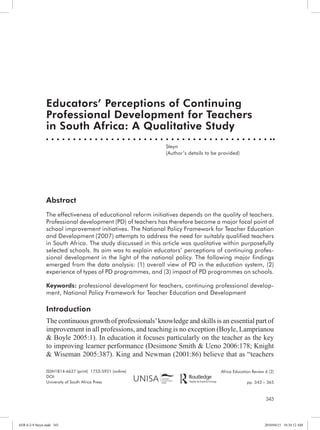 Abstract 
The effectiveness of educational reform initiatives depends on the quality of teachers. 
Professional development (PD) of teachers has therefore become a major focal point of 
school improvement initiatives. The National Policy Framework for Teacher Education 
and Development (2007) attempts to address the need for suitably qualified teachers 
in South Africa. The study discussed in this article was qualitative within purposefully 
selected schools. Its aim was to explain educators’ perceptions of continuing profes-sional 
development in the light of the national policy. The following major findings 
emerged from the data analysis: (1) overall view of PD in the education system, (2) 
experience of types of PD programmes, and (3) impact of PD programmes on schools. 
Keywords: professional development for teachers, continuing professional develop-ment, 
343 
Educators’ Perceptions of Continuing 
Professional Development for Teachers 
in South Africa: A Qualitative Study 
Steyn 
(Author’s details to be provided) 
ISSN1814-6627 (print) 1753-5921 (online) 
DOI: 
University of South Africa Press 
Africa Education Review 6 (2) 
pp. 343 – 365 
National Policy Framework for Teacher Education and Development 
Introduction 
The continuous growth of professionals’ knowledge and skills is an essential part of 
improvement in all professions, and teaching is no exception (Boyle, Lamprianou 
& Boyle 2005:1). In education it focuses particularly on the teacher as the key 
to improving learner performance (Desimone Smith & Ueno 2006:178; Knight 
& Wiseman 2005:387). King and Newman (2001:86) believe that as “teachers 
AER 6-2-9 Steyn.indd 343 2010/04/15 10:34:12 AM 
 