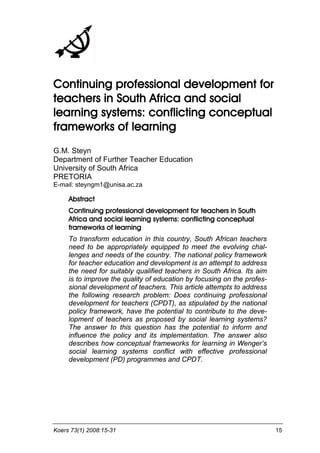 Koers 73(1) 2008:15-31 15 
Continuing professional development for teachers in South Africa and social learning systems: conflicting conceptual frameworks of learning 
G.M. Steyn Department of Further Teacher Education University of South Africa PRETORIA E-mail: steyngm1@unisa.ac.za 
Abstract 
Continuing professional development for teachers in South Africa and social learning systems: conflicting conceptual frameworks of learning 
To transform education in this country, South African teachers need to be appropriately equipped to meet the evolving chal- lenges and needs of the country. The national policy framework for teacher education and development is an attempt to address the need for suitably qualified teachers in South Africa. Its aim is to improve the quality of education by focusing on the profes- sional development of teachers. This article attempts to address the following research problem: Does continuing professional development for teachers (CPDT), as stipulated by the national policy framework, have the potential to contribute to the deve- lopment of teachers as proposed by social learning systems? The answer to this question has the potential to inform and influence the policy and its implementation. The answer also describes how conceptual frameworks for learning in Wenger’s social learning systems conflict with effective professional development (PD) programmes and CPDT.  