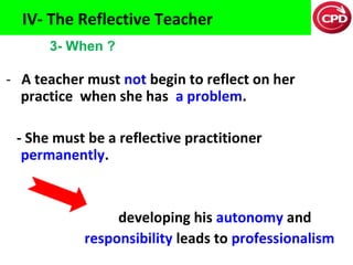 IV- The Reflective Teacher
3- When ?

- A teacher must not begin to reflect on her
practice when she has a problem.
- She must be a reflective practitioner
permanently.

developing his autonomy and
responsibility leads to professionalism

 