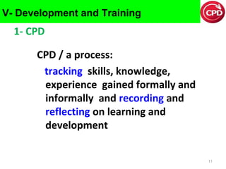 V- Development and Training

1- CPD
CPD / a process:
tracking skills, knowledge,
experience gained formally and
informally and recording and
reflecting on learning and
development
11

 