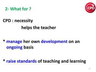2- What for ?
CPD : necessity
helps the teacher
* manage her own development on an
ongoing basis
* raise standards of teaching and learning
12

 