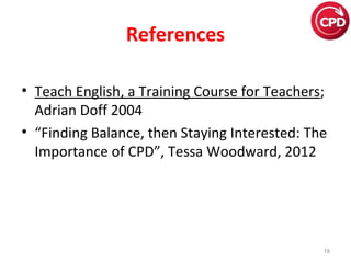 References
• Teach English, a Training Course for Teachers; 
Adrian Doff 2004
• “Finding Balance, then Staying Interested: The 
Importance of CPD”, Tessa Woodward, 2012

18

 