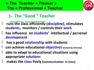 I- The Teacher « Pleaser »
The « Professional » Teacher

1- The “Good ” Teacher
collected from students and parents

 runs the class efficiently (discipline), stimulates
students, monitors / controls their work
 has influence on students’ intellectual / personal
development
 has a good relationship with students
 can achieve educational objectives (stated by ministry)
 able to adapt to educational situations using
appropriate solutions
 makes the class lively (communication in class)
3

 