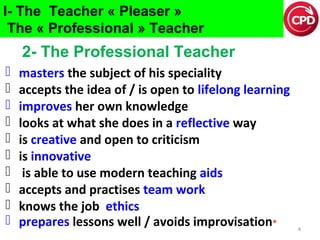 I- The Teacher « Pleaser »
The « Professional » Teacher

2- The Professional Teacher











masters the subject of his speciality
accepts the idea of / is open to lifelong learning
improves her own knowledge
looks at what she does in a reflective way
is creative and open to criticism
is innovative
is able to use modern teaching aids
accepts and practises team work
knows the job ethics
prepares lessons well / avoids improvisation*

4

 