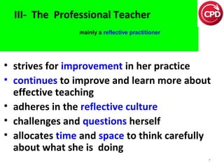 III- The Professional Teacher
mainly a reflective practitioner

• strives for improvement in her practice
• continues to improve and learn more about
effective teaching
• adheres in the reflective culture
• challenges and questions herself
• allocates time and space to think carefully
about what she is doing
7

 