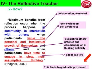 IV- The Reflective Teacher
2- How?
collaboration; teamwork

“Maximum benefits from
reflection occur when the
process
happens
in
community, in interaction
with
others;
when
participants
value
the
personal and intellectual
growth of themselves and
others;
and
when
participants have time to
engage in slow, nonassumptive
thinking.”
(Rodgers, 2002).

-self-evaluation;
self-awareness

-evaluating others’
practice and
commenting on it;
thinking critically
Space and time

9

This leads to gradual improvement

 