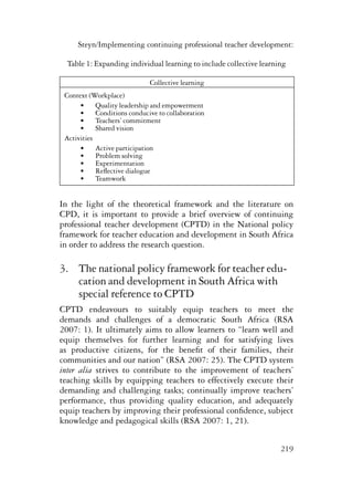 Steyn/Implementing continuing professional teacher development: 
Table 1: Expanding individual learning to include collective learning 
219 
Collective learning 
Context (Workplace) 
• Quality leadership and empowerment 
• Conditions conducive to collaboration 
• Teachers’ commitment 
• Shared vision 
Activities 
• Active participation 
• Problem solving 
• Experimentation 
• Reflective dialogue 
• Teamwork 
In the light of the theoretical framework and the literature on 
CPD, it is important to provide a brief overview of continuing 
professional teacher development (CPTD) in the National policy 
framework for teacher education and development in South Africa 
in order to address the research question. 
3. The national policy framework for teacher edu-cation 
and development in South Africa with 
special reference to CPTD 
CPTD endeavours to suitably equip teachers to meet the 
demands and challenges of a democratic South Africa (RSA 
2007: 1). It ultimately aims to allow learners to “learn well and 
equip themselves for further learning and for satisfying lives 
as productive citizens, for the benefit of their families, their 
communities and our nation” (RSA 2007: 25). The CPTD system 
inter alia strives to contribute to the improvement of teachers’ 
teaching skills by equipping teachers to effectively execute their 
demanding and challenging tasks; continually improve teachers’ 
performance, thus providing quality education, and adequately 
equip teachers by improving their professional confidence, subject 
knowledge and pedagogical skills (RSA 2007: 1, 21). 
 