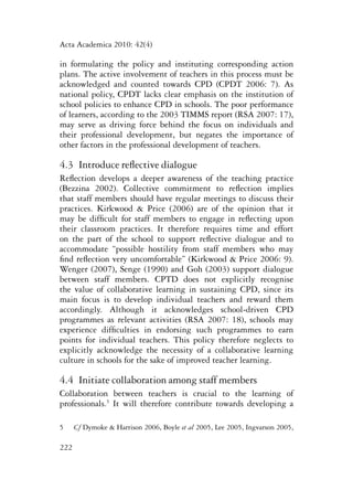 Acta Academica 2010: 42(4) 
in formulating the policy and instituting corresponding action 
plans. The active involvement of teachers in this process must be 
acknowledged and counted towards CPD (CPDT 2006: 7). As 
national policy, CPDT lacks clear emphasis on the institution of 
school policies to enhance CPD in schools. The poor performance 
of learners, according to the 2003 TIMMS report (RSA 2007: 17), 
may serve as driving force behind the focus on individuals and 
their professional development, but negates the importance of 
other factors in the professional development of teachers. 
4.3 Introduce reflective dialogue 
Reflection develops a deeper awareness of the teaching practice 
(Bezzina 2002). Collective commitment to reflection implies 
that staff members should have regular meetings to discuss their 
practices. Kirkwood & Price (2006) are of the opinion that it 
may be difficult for staff members to engage in reflecting upon 
their classroom practices. It therefore requires time and effort 
on the part of the school to support reflective dialogue and to 
accommodate “possible hostility from staff members who may 
find reflection very uncomfortable” (Kirkwood & Price 2006: 9). 
Wenger (2007), Senge (1990) and Goh (2003) support dialogue 
between staff members. CPTD does not explicitly recognise 
the value of collaborative learning in sustaining CPD, since its 
main focus is to develop individual teachers and reward them 
accordingly. Although it acknowledges school-driven CPD 
programmes as relevant activities (RSA 2007: 18), schools may 
experience difficulties in endorsing such programmes to earn 
points for individual teachers. This policy therefore neglects to 
explicitly acknowledge the necessity of a collaborative learning 
culture in schools for the sake of improved teacher learning. 
4.4 Initiate collaboration among staff members 
Collaboration between teachers is crucial to the learning of 
professionals.5 It will therefore contribute towards developing a 
5 Cf Dymoke & Harrison 2006, Boyle et al 2005, Lee 2005, Ingvarson 2005, 
222 
 