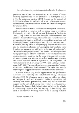 Steyn/Implementing continuing professional teacher development: 
positive school culture that is committed to the creation of better 
learning opportunities for all (Robinson & Carrington 2002: 
240). As mentioned earlier, CPTD focuses on the growth of 
individual teachers. As such the initiating collaboration among 
staff members in schools does not receive the attention it requires 
for effective CPD. 
In schools where there is collaboration among staff, teachers re-gard 
one another as resources with the shared value of providing 
high-quality education for all learners (Robinson & Carrington 
2002). They utilise one another’s strengths and complement one 
another’s skills and knowledge, which establishes ownership of their 
own professional learning and leads to more effective teaching and 
learning (cf Robinson & Carrington 2002, King & Newman 2001). 
Collective learning serves to bridge the gap between the individual 
and the organisation because by “developing individual and team 
learning, the organisation will begin to become a learning one”. 
What is a learning organisation? This implies that colleagues have 
to engage in regular informal and formal collaborative interactions 
relating to topics identified by the group or team, with opportu-nities 
to examine new information, reflect on classroom practices 
and analyse outcomes (Meiers & Ingvarson 2005). Wenger’s (2007) 
“communities of practice”, Senge’s (1990) “team learning” compo-nent, 
Goh’s (2003) “teamwork and group problem solving” charac-teristic 
and Hodkinson & Hodkinson’s (2003) “social structures in 
the workplace” support the need for collaboration and teamwork. 
A school culture may hinder opportunities for professional 
discourse about teaching and collaboration among colleagues 
(Doring 2002: 6). Although teachers may be willing to reflect 
on their practice and work with others and focus on teaching and 
learning and learner performance, there may not be sufficient 
support in the form of allocating time, resources and supportive 
leadership for them to do it. It is therefore a challenge for schools 
to deliberately create an effective learning culture among their 
staff. A collaborative learning culture aims to develop a shared 
223 
Meiers & Ingvarson 2005. 
 
