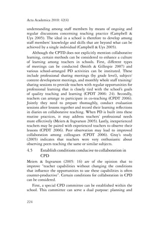 Acta Academica 2010: 42(4) 
understanding among staff members by means of ongoing and 
regular discussions concerning teaching practice (Campbell & 
Uys 2005). The ideal in a school is therefore to develop among 
staff members’ knowledge and skills that are beyond what can be 
achieved by a single individual (Campbell & Uys 2005). 
Although the CPTD does not explicitly mention collaborative 
learning, certain methods can be considered to enhance a culture 
of learning among teachers in schools. First, different types 
of meetings can be conducted (Smith & Gillespie 2007) and 
various school-arranged PD activities can be instituted. These 
include professional sharing meetings (by grade level), subject/ 
content development meetings, and monthly whole staff training/ 
sharing sessions to provide teachers with regular opportunities for 
professional learning that is closely tied with the school’s goals 
of quality teaching and learning (CPDT 2006: 24). Secondly, 
teachers can arrange to participate in co-teaching (CPDT 2006). 
Jointly they need to prepare thoroughly, conduct evaluation 
sessions after lessons together and record their learning reflections 
in diaries on collaborative teaching. When PD is built into these 
routine practices, it may address teachers’ professional needs 
more effectively (Meiers & Ingvarson 2005). Lastly, inexperienced 
teachers may be paired with experienced teachers to observe their 
lessons (CPDT 2006). Peer observation may lead to improved 
collaboration among colleagues (CPDT 2006). Gray’s study 
(2005) indicates that teachers were very enthusiastic about 
observing peers teaching the same or similar subjects. 
4.5 Establish conditions conducive to collaboration in 
224 
CPD 
Meiers & Ingvarson (2005: 16) are of the opinion that to 
improve “teacher capabilities without changing the conditions 
that influence the opportunities to use these capabilities is often 
counter-productive”. Certain conditions for collaboration in CPD 
can be considered. 
First, a special CPD committee can be established within the 
school. This committee can serve a dual purpose: planning and 
 