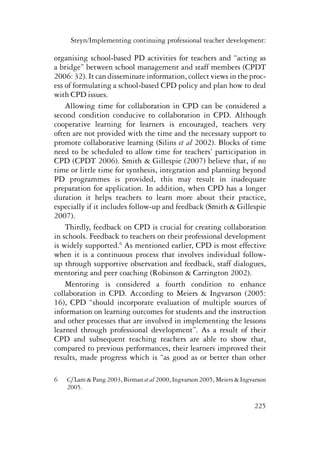 Steyn/Implementing continuing professional teacher development: 
organising school-based PD activities for teachers and “acting as 
a bridge” between school management and staff members (CPDT 
2006: 32). It can disseminate information, collect views in the proc-ess 
of formulating a school-based CPD policy and plan how to deal 
225 
with CPD issues. 
Allowing time for collaboration in CPD can be considered a 
second condition conducive to collaboration in CPD. Although 
cooperative learning for learners is encouraged, teachers very 
often are not provided with the time and the necessary support to 
promote collaborative learning (Silins et al 2002). Blocks of time 
need to be scheduled to allow time for teachers’ participation in 
CPD (CPDT 2006). Smith & Gillespie (2007) believe that, if no 
time or little time for synthesis, integration and planning beyond 
PD programmes is provided, this may result in inadequate 
preparation for application. In addition, when CPD has a longer 
duration it helps teachers to learn more about their practice, 
especially if it includes follow-up and feedback (Smith & Gillespie 
2007). 
Thirdly, feedback on CPD is crucial for creating collaboration 
in schools. Feedback to teachers on their professional development 
is widely supported.6 As mentioned earlier, CPD is most effective 
when it is a continuous process that involves individual follow-up 
through supportive observation and feedback, staff dialogues, 
mentoring and peer coaching (Robinson & Carrington 2002). 
Mentoring is considered a fourth condition to enhance 
collaboration in CPD. According to Meiers & Ingvarson (2005: 
16), CPD “should incorporate evaluation of multiple sources of 
information on learning outcomes for students and the instruction 
and other processes that are involved in implementing the lessons 
learned through professional development”. As a result of their 
CPD and subsequent teaching teachers are able to show that, 
compared to previous performances, their learners improved their 
results, made progress which is “as good as or better than other 
6 Cf Lam & Pang 2003, Birman et al 2000, Ingvarson 2005, Meiers & Ingvarson 
2005. 
 