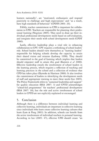 Acta Academica 2010: 42(4) 
learners nationally”, are “motivated, enthusiastic and respond 
positively to challenge and high expectations” and “as a result, 
have high standards of behaviour” (CPDTS 2001: 26). 
Fifthly, teacher commitment to CPD is important for collabo-ration 
226 
to CPD. Teachers are responsible for planning their profes-sional 
learning (Negrioni 2005). They need to draw up their in-dividual 
professional development needs based on self-evaluation, 
and integrate their needs with school development needs (CPDT 
2006). 
Lastly, effective leadership plays a vital role in enhancing 
collaboration to CPT. CPT requires a rethinking of school leaders’ 
role. School leaders should view themselves as “learning leaders” 
responsible for helping schools develop the capacity to attain 
their shared vision and mission (Lashway 1998). They should 
be committed to the goal of learning which implies that leaders 
should empower staff to attain this goal (Karsten et al 2000). 
Effective leadership entails the involvement of school leaders in 
the learning process, which requires a reflection of teaching and 
learning practices in the school and a collection of evidence that 
CPD has taken place (Dymoke & Harrison 2006). It also involves 
the commitment of leaders to identifying the development needs 
of staff and appropriate training to meet these needs (Lee 2005). 
The Policy Framework refers to “sustained leadership and support” 
for quality education (RSA 2007: 3) and CPTD acknowledges 
“school-led programmes” for teachers’ professional development 
(RSA 2007: 18), but the role and active involvement of school 
leaders in CPTD are not explicitly explained or encouraged. 
5. Conclusion 
Although there is a difference between individual learning and 
collective learning, individuals are important in collective learning 
since individuals who learn create collective learning cultures that 
learn (Lam & Pang 2003). In addition, schools can benefit from 
the active involvement of individual teachers in personal learning. 
According to Lee (2005: 47), effective CPD should create “an 
 