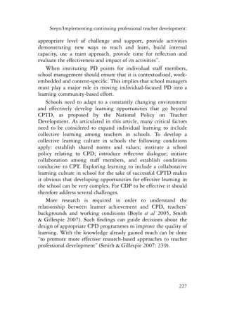 Steyn/Implementing continuing professional teacher development: 
appropriate level of challenge and support, provide activities 
demonstrating new ways to teach and learn, build internal 
capacity, use a team approach, provide time for reflection and 
evaluate the effectiveness and impact of its activities”. 
When instituting PD points for individual staff members, 
school management should ensure that it is contextualised, work-embedded 
and content-specific. This implies that school managers 
must play a major role in moving individual-focused PD into a 
learning community-based effort. 
Schools need to adapt to a constantly changing environment 
and effectively develop learning opportunities that go beyond 
CPTD, as proposed by the National Policy on Teacher 
Development. As articulated in this article, many critical factors 
need to be considered to expand individual learning to include 
collective learning among teachers in schools. To develop a 
collective learning culture in schools the following conditions 
apply: establish shared norms and values; institute a school 
policy relating to CPD; introduce reflective dialogue; initiate 
collaboration among staff members, and establish conditions 
conducive to CPT. Exploring learning to include a collaborative 
learning culture in school for the sake of successful CPTD makes 
it obvious that developing opportunities for effective learning in 
the school can be very complex. For CDP to be effective it should 
therefore address several challenges. 
More research is required in order to understand the 
relationship between learner achievement and CPD, teachers’ 
backgrounds and working conditions (Boyle et al 2005, Smith 
& Gillespie 2007). Such findings can guide decisions about the 
design of appropriate CPD programmes to improve the quality of 
learning. With the knowledge already gained much can be done 
“to promote more effective research-based approaches to teacher 
professional development” (Smith & Gillespie 2007: 239). 
227 
 