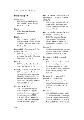 Acta Academica 2010: 42(4) 
Bibliography 
Anonymous 
2001/2002. New staff develop-ment 
228 
standards issued. Reading 
Today 19(3): 17-8. 
Beeld 
2008. Onderwys. Beeld 19 
September:16. 
Bezzina C 
2002. Preparing a model of 
professional development schools 
in Malta. Curriculum and Teaching 
17(2): 73-84. 
Birman B F, L Desimone, A C Por-ter 
& M S Garet 
2000. Designing professional de-velopment 
that works. Educational 
Leadership 57(8): 28-33. 
Bloch G 
2008. SA in the midst of an educa-tion 
crisis. The Star, 31 July: 19. 
Boyle B, I Lamprianou & T Boyle 
2005. A longitudinal study of 
teacher change: what makes pro-fessional 
development effective? 
Report of the second year of the 
study. School Effectiveness and School 
Improvement 16(1): 1-27. 
Campbell M & P Uys 
2005. Building learning com-munities 
of practice for profes-sional 
development in open and 
distance learning: the CELT 
experience. <http://www.odlaa. 
org/events/2005conf/nonref/od-laaa2005CampbellUys. 
pdf. > 
Continuing Professional Devel-opment 
for Teachers in Schools 
(CPDTS) 
2001. A report from the office of 
Her Majesty’s chief inspector of 
schools. <http://www.ofsted.gov. 
uk/assets/29.pdf.> 
Continuing Professional Devel-opment 
of Teachers (CPDT) 
2006. The Education Bureau, 
Government of Hong Kong. 
<http://www.edb.gov.hk/index. 
aspx?langno=1&nodeid=1309> 
Curado C 
2006. Organisational learning and 
organizational design. The Learn-ing 
Organization 13(1): 25-48. 
Desimone L M, T M Smith & K 
Ueno 
2006. Are teachers who sustained, 
content-focused professional 
development getting it? An ad-ministrator’s 
dilemma. Educational 
Administration Quarterly 42(2): 
179-215. 
De Vos A S, H Strydom, C B 
FouchÉ & C S L Delport 
2005. Research at grassroots for 
the social sciences and human service 
professions. 3rd ed. Pretoria: Van 
Schaik. 
Doring A 
2002. Lifelong learning for teach-ers: 
rhetoric or reality? Challenging 
futures? Changing agendas in teacher 
education. February 3-7, Armidale, 
New South Wales. <http://scs.une. 
 