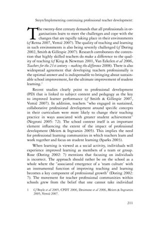 Steyn/Implementing continuing professional teacher development: 
The twenty-first century demands that all professionals in or-ganisations 
learn to meet the challenges and cope with the 
changes that are rapidly taking place in their environments 
(cf Retna 2007, Vemić 2007). The quality of teaching and learning 
in such environments is also being severely challenged (cf Doring 
2002, Smith & Gillespie 2007). Research corroborates the conten-tion 
that highly skilled teachers do make a difference to the qual-ity 
of teaching (cf King & Newman 2001, Van Eekelen et al 2006, 
Teachers for the 21st century – making the difference 2008). There is also 
widespread agreement that developing teachers professionally is 
the optimal answer and is indispensable to bringing about sustain-able 
school improvement, for the ultimate improvement of student 
211 
learning.1 
Recent studies clearly point to professional development 
(PD) that is linked to subject content and pedagogy as the key 
to improved learner performance (cf Smith & Gillespie 2007, 
Vemić 2007). In addition, teachers “who engaged in sustained, 
collaborative professional development around specific concepts 
in their curriculum were more likely to change their teaching 
practice in ways associated with greater student achievement” 
(Negroni 2005: 72). The school context itself is an important 
element influencing the extent of the impact of professional 
development (Meiers & Ingvarsin 2005). This implies the need 
for professional learning communities in which teachers learn and 
work together and focus on student learning (Sparks 2003). 
When learning is viewed as a social activity, individuals will 
experience improved learning as members of a team or group. 
Rose (Doring 2002: 7) mentions that focusing on individuals 
is incorrect. The approach should rather be on the school as a 
whole where the “associated emergence of a ‘team culture’ with 
an instrumental function of improving teaching and learning 
becomes a key component of professional growth” (Doring 2002: 
7). The movement for teacher professional communities within 
schools grew from the belief that one cannot take individual 
1 Cf Boyle et al 2005, CPDT 2006, Desimone et al 2006, Meiers & Ingvarsin 
2005, Vemić 2007. 
 