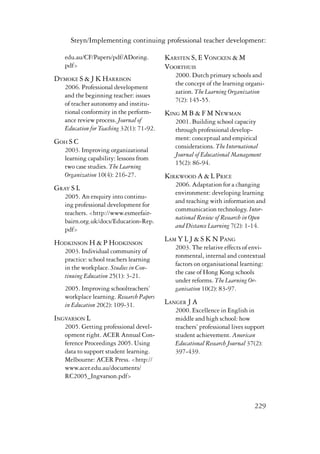 Steyn/Implementing continuing professional teacher development: 
229 
edu.au/CF/Papers/pdf/ADoring. 
pdf> 
Dymoke S & J K Harrison 
2006. Professional development 
and the beginning teacher: issues 
of teacher autonomy and institu-tional 
conformity in the perform-ance 
review process. Journal of 
Education for Teaching 32(1): 71-92. 
Goh S C 
2003. Improving organizational 
learning capability: lessons from 
two case studies. The Learning 
Organization 10(4): 216-27. 
Gray S L 
2005. An enquiry into continu-ing 
professional development for 
teachers. <http://www.esmeefair-bairn. 
org.uk/docs/Education-Rep. 
pdf> 
Hodkinson H & P Hodkinson 
2003. Individual community of 
practice: school teachers learning 
in the workplace. Studies in Con-tinuing 
Education 25(1): 3-21. 
2005. Improving schoolteachers’ 
workplace learning. Research Papers 
in Education 20(2): 109-31. 
Ingvarson L 
2005. Getting professional devel-opment 
right. ACER Annual Con-ference 
Proceedings 2005. Using 
data to support student learning. 
Melbourne: ACER Press. <http:// 
www.acer.edu.au/documents/ 
RC2005_Ingvarson.pdf> 
Karsten S, E Voncken & M 
Voorthuis 
2000. Dutch primary schools and 
the concept of the learning organi-zation. 
The Learning Organization 
7(2): 145-55. 
King M B & F M Newman 
2001. Building school capacity 
through professional develop-ment: 
conceptual and empirical 
considerations. The International 
Journal of Educational Management 
15(2): 86-94. 
Kirkwood A & L Price 
2006. Adaptation for a changing 
environment: developing learning 
and teaching with information and 
communication technology. Inter-national 
Review of Research in Open 
and Distance Learning 7(2): 1-14. 
Lam Y L J & S K N Pang 
2003. The relative effects of envi-ronmental, 
internal and contextual 
factors on organisational learning: 
the case of Hong Kong schools 
under reforms. The Learning Or-ganisation 
10(2): 83-97. 
Langer J A 
2000. Excellence in English in 
middle and high school: how 
teachers’ professional lives support 
student achievement. American 
Educational Research Journal 37(2): 
397-439. 
 