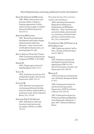 Steyn/Implementing continuing professional teacher development: 
231 
Silins H, S Zarins & B Mulford 
2002. What characteristics and 
processes define a school as a 
learning organisation? Is this a 
useful concept to apply to schools? 
International Education Journal 
3(1):24-32. 
Smith C & M Gillespie 
2007. Research on professional 
development and teacher change: 
implications for adult basic 
education. <http://www.ncsall. 
net/fileadmin/resources/ann_rev/ 
smith-gillespie-07.pdf> 
South African Teachers’ Union 
2009. Continuous professional de-velopment 
(CPTD). 27/02/2009. 
Sparks D 
2003. Change agent. Journal of 
Staff Development 24(1): 55-9. 
Stacey R 
2003. Learning as an activity of in-terdependent 
people. The Learning 
Organization 10(6): 325-31. 
Steyn G M 
2010. Educators’ perceptions of 
continuing professional develop-ment 
for teachers in South Africa: a 
qualitative study. African Education 
Review 7(1): 343-65. 
Strydom H & C S L Delport 
2005. Information collection: 
document study and second-ary 
analysis. De Vos et al 2005: 
314-25. 
Teachers for the 21st century – 
making the difference 
2008. Australian Government; 
Department of Education, 
Employment and Workplace 
Relations. <http://www.dest.gov. 
au/sectors/school_education/pol-icy_ 
initiatives_reviews/reviews/ 
previous_reviews/teachers_for_ 
the_21st_century.htm> 
Van Eekelen I M, J D Vermunt & 
H P A Boshuizen 
2006. Exploring teachers’ will to 
learn. Teaching and Teacher Educa-tion 
22: 408-23. 
Vemić J 
2007. Employee training and 
development and the learning 
organization UDC331.363. 
iFacta Universitatis. Economics and 
Organization 4(2): 209-16. 
Wenger E 
1999. Learning as social participa-tion. 
Knowledge Management Review 
6: 30-3. 
2000. Communities of practice 
and social learning systems. 
Organization, SAGE Social Science 
Collection 7(2): 225-46. 
2007. Communities of practice. 
Third annual National Qualifica-tions 
Framework colloquium, 5 
June 2007. Velmore Conference 
Estate. 
 