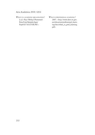 Acta Academica 2010: 42(4) 
What is a learning organisation? 
[s a] <Ftp://Ntftp2.Pearsoned- 
Ema.Com/Samplechaps/ 
Ftph/027363254X.Pdf > 
232 
What is professional learning? 
2007. <http://www.deet.nt.gov. 
au/education/professional_learn-ing/ 
docs/what_is_prof_learning. 
pdf> 
