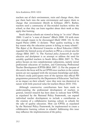 Acta Academica 2010: 42(4) 
teachers out of their environment, train and change them, then 
put them back into the same environment and expect them to 
change that environment (Smith & Gillespie 2007). Rather, 
teachers need a community of like-minded teachers within the 
school, so that they can learn together about their work as they 
apply that learning. 
South African schools are viewed as being in “in crisis” (Paton 
2006: 1) and in “a state of disaster” (Bloch 2008: 19) with more 
than enough reason to be discouraged (Beeld 2008: 16). In this 
regard Paton (2006: 1) declares: “Poor quality teaching is the 
key reason why the education system is failing so many schools”. 
The Report of the Ministerial Committee on Rural Education (2005) 
regarded the limited access of teachers to PD as a critical area for 
change (RSA 2007: 5). The National policy framework for teacher 
education and development is an attempt to address the need for 
suitably qualified teachers in South Africa (RSA 2007: 5). This 
policy focuses on two complementary subsystems, namely initial 
professional education of teachers, and Continuing Professional 
Teacher Development (CPTD) (RSA 2007: 2). For the purpose of 
this article the focus will be on CPTD since teachers in the current 
system are not equipped with the necessary knowledge and skills. 
In Steyn’s study participants were of the opinion that official PD 
programmes presented by the Department of Education “had little 
or no impact on their schools” since they were too theoretical in 
nature with little practical value for teachers (Steyn 2010: 356). 
Although constructive contributions have been made to 
under-standing the professional development of teachers in 
general, limited research has been done to indicate how CPTD, 
as stipulated by the National Policy Framework, can expand 
individual teacher development to include a contribution to 
the creation of a collaborative learning culture in schools for 
the sake of quality education. How can CPTD, as stipulated 
by the National Policy Framework, be implemented to create a 
collaborative learning culture in schools? Addressing this issue 
may influence the implementation of the policy. 
212 
 